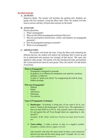 III.PROCEDURE
A. ACTIVITY
Supervise Study. The teacher will facilitate the spelling drill. Students are
group with five members. Using the Meta cards. Then, the student will take
turns to answer and they will post their answers on the board.
B. ANALYSIS
Process Questions:
1. What is propaganda?
2. What are the different propaganda techniques/Devices?
3. Why do unscrupulous businessmen, writers, and speakers use propaganda
gimmicks?
4. How do propaganda techniques essentials?
5. When to use propaganda?
C. ABSTRACTION
The teacher will divide the class. Using the Meta card containing the
different devices, the student will analyze the technique they’ve pick up and
try to understand and construct one example of that device. The same rule
applied to other groups. The teacher will only introduce the topic and facilitate
the Lecture-discussion done by each group. Then, the teacher will add details
if necessary.
113
What is Propaganda?
- Propaganda is designed to persuade
- Its purpose is to influence & manipulate your opinions, emotions,
attitudes, or behavior.
- It seeks to “guide your choice” by exaggerating the truth & using
hidden messages
Who uses Propaganda?
- Military
- Media
- Advertisers
- Politicians
- You and me
Types of Propaganda Techniques
1. Bandwagon - Everybody is doing this. If you want to fit in, you
need to “jump on the bandwagon” and do it too. The implication is
that you must JOIN in to FIT in. Ask yourself, what is the evidence
for and against this ad? Even though others are supporting it, why
should I?
Example: If the whole world uses Verizon you must need Verizon
too.
2. Name-calling - A links a person, or idea, to a negative symbol.
Examples: commie, fascist, yuppie, terrorist
Ask yourself, what does the name mean? Is there a real connection
between the idea and the name being used? Example: Do we want
a lazy politician to represent us?
 