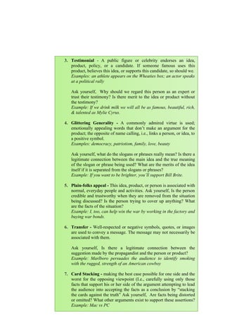 114
3. Testimonial - A public figure or celebrity endorses an idea,
product, policy, or a candidate. If someone famous uses this
product, believes this idea, or supports this candidate, so should we.
Examples: an athlete appears on the Wheaties box; an actor speaks
at a political rally
Ask yourself, Why should we regard this person as an expert or
trust their testimony? Is there merit to the idea or product without
the testimony?
Example: If we drink milk we will all be as famous, beautiful, rich,
& talented as Mylie Cyrus.
4. Glittering Generality - A commonly admired virtue is used;
emotionally appealing words that don’t make an argument for the
product; the opposite of name calling, i.e., links a person, or idea, to
a positive symbol.
Examples: democracy, patriotism, family, love, beauty
Ask yourself, what do the slogans or phrases really mean? Is there a
legitimate connection between the main idea and the true meaning
of the slogan or phrase being used? What are the merits of the idea
itself if it is separated from the slogans or phrases?
Example: If you want to be brighter, you’ll support Bill Brite.
5. Plain-folks appeal - This idea, product, or person is associated with
normal, everyday people and activities. Ask yourself, Is the person
credible and trustworthy when they are removed from the situation
being discussed? Is the person trying to cover up anything? What
are the facts of the situation?
Example: I, too, can help win the war by working in the factory and
buying war bonds.
6. Transfer - Well-respected or negative symbols, quotes, or images
are used to convey a message. The message may not necessarily be
associated with them.
Ask yourself, Is there a legitimate connection between the
suggestion made by the propagandist and the person or product?
Example: Marlboro persuades the audience to identify smoking
with the rugged, strength of an American cowboy
7. Card Stacking - making the best case possible for one side and the
worst for the opposing viewpoint (I.e., carefully using only those
facts that support his or her side of the argument attempting to lead
the audience into accepting the facts as a conclusion by “stacking
the cards against the truth” Ask yourself, Are facts being distorted
or omitted? What other arguments exist to support these assertions?
Example: Mac vs PC
 