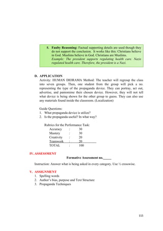 D. APPLICATION
Activity: HUMAN DIORAMA Method: The teacher will regroup the class
into seven groups. Then, one student from the group will pick a no.
representing the type of the propaganda device. They can portray, act out,
advertise, and pantomime their chosen device. However, they will not tell
what device is being shown for the other group to guess. They can also use
any materials found inside the classroom. (Localization)
Guide Questions:
1. What propaganda device is utilize?
2. Is the propaganda useful? In what way?
Rubrics for the Performance Task:
Accuracy : 30
Mastery : 30
Creativity : 20
Teamwork : 20
TOTAL : 100
IV.ASSESSMENT
Formative Assessment no._____
Instruction: Answer what is being asked in every category. Use ½ crosswise.
V. ASSIGNMENT
1. Spelling words
2. Author’s bias, purpose and Text Structure
3. Propaganda Techniques
115
8. Faulty Reasoning: Factual supporting details are used though they
do not support the conclusion. It works like this: Christians believe
in God. Muslims believe in God. Christians are Muslims.
Example: The president supports regulating health care. Nazis
regulated health care. Therefore, the president is a Nazi.
 