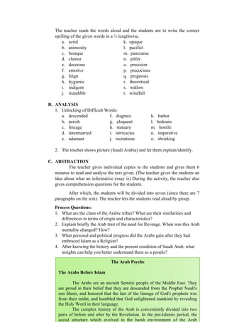 The teacher reads the words aloud and the students are to write the correct
spelling of the given words in a ½ lengthwise.
a. acrid k. opaque
b. animosity l. pacifist
c. brusque m. panorama
d. clamor n. pilfer
e. decorous o. precision
f. emotive p. precocious
g. feign q. prognosis
h. hygienic r. theoretical
i. indigent s. wallow
j. inaudible t. windfall
B. ANALYSIS
1. Unlocking of Difficult Words:
a. descended f. disgrace k. hathar
b. perish g. eloquent l. bedouin
c. lineage h. statuary m. hostile
d. intermarried i. intricacies n. imperative
e. adamant j. recitations o. shrieking
2. The teacher shows picture (Saudi Arabia) and let them explain/identify.
C. ABSTRACTION
The teacher gives individual copies to the students and gives them 6
minutes to read and analyse the text given. (The teacher gives the students an
idea about what an informative essay is) During the activity, the teacher also
gives comprehension questions for the students.
After which, the students will be divided into seven (since there are 7
paragraphs on the text). The teacher lets the students read aloud by group.
Process Questions:
1. What are the clans of the Arabic tribes? What are their similarities and
differences in terms of origin and characteristics?
2. Explain briefly the Arab trait of the need for Revenge. When was this Arab
mentality changed? How?
3. What personal and political progress did the Arabs gain after they had
embraced Islam as a Religion?
4. After knowing the history and the present condition of Saudi Arab, what
insights can help you better understand them as a people?
117
The Arab Psyche
The Arabs Before Islam
The Arabs are an ancient Semitic people of the Middle East. They
are proud in their belief that they are descended from the Prophet Noah's
son Shem, and honored that the last of the lineage of God's prophets was
from their midst, and humbled that God enlightened mankind by revealing
the Holy Word in their language.
The complex history of the Arab is conveniently divided into two
parts of before and after by the Revelation. In the pre-Islamic period, the
social structure which evolved in the harsh environment of the Arab
 