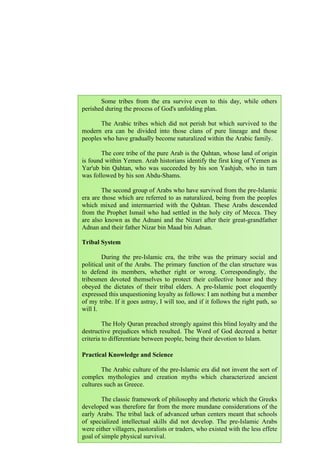 118
Some tribes from the era survive even to this day, while others
perished during the process of God's unfolding plan.
The Arabic tribes which did not perish but which survived to the
modern era can be divided into those clans of pure lineage and those
peoples who have gradually become naturalized within the Arabic family.
The core tribe of the pure Arab is the Qahtan, whose land of origin
is found within Yemen. Arab historians identify the first king of Yemen as
Yar'ub bin Qahtan, who was succeeded by his son Yashjub, who in turn
was followed by his son Abdu-Shams.
The second group of Arabs who have survived from the pre-Islamic
era are those which are referred to as naturalized, being from the peoples
which mixed and intermarried with the Qahtan. These Arabs descended
from the Prophet Ismail who had settled in the holy city of Mecca. They
are also known as the Adnani and the Nizari after their great-grandfather
Adnan and their father Nizar bin Maad bin Adnan.
Tribal System
During the pre-Islamic era, the tribe was the primary social and
political unit of the Arabs. The primary function of the clan structure was
to defend its members, whether right or wrong. Correspondingly, the
tribesmen devoted themselves to protect their collective honor and they
obeyed the dictates of their tribal elders. A pre-Islamic poet eloquently
expressed this unquestioning loyalty as follows: I am nothing but a member
of my tribe. If it goes astray, I will too, and if it follows the right path, so
will I.
The Holy Quran preached strongly against this blind loyalty and the
destructive prejudices which resulted. The Word of God decreed a better
criteria to differentiate between people, being their devotion to Islam.
Practical Knowledge and Science
The Arabic culture of the pre-Islamic era did not invent the sort of
complex mythologies and creation myths which characterized ancient
cultures such as Greece.
The classic framework of philosophy and rhetoric which the Greeks
developed was therefore far from the more mundane considerations of the
early Arabs. The tribal lack of advanced urban centers meant that schools
of specialized intellectual skills did not develop. The pre-Islamic Arabs
were either villagers, pastoralists or traders, who existed with the less effete
goal of simple physical survival.
 