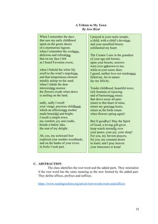 A Tribute to My Town
By Jose Rizal
C. ABSTRACTION
The class identifies the root word and the added parts. They rationalize
if the root word has the same meaning as the new formed by the added part.
They define affixes, prefixes and suffixes.
https://www.readingrockets.org/article/root-words-roots-and-affixes
11
When I remember the days
that saw my early childhood
spent on the green shores
of a murmurous lagoon;
when I remember the coolness,
delicious and refreshing,
that on my face I felt
as I heard Favonius croon;
when I behold the white lily
swell to the wind’s impulsion,
and that tempestuous element
meekly asleep on the sand;
when I inhale the dear
intoxicating essence
the flowers exude when dawn
is smiling on the land;
sadly, sadly I recall
your visage, precious childhood,
which an affectionate mother
made beautiful and bright;
I recall a simple town,
my comfort, joy and cradle,
beside a balmy lake,
the seat of my delight.
Ah, yes, my awkward foot
explored your sombre woodlands,
and on the banks of your rivers
in frolic I took part.
I prayed in your rustic temple,
a child, with a child’s devotion;
and your unsullied breeze
exhilarated my heart.
The Creator I saw in the grandeur
of your age-old forests;
upon your bosom, sorrows
were ever unknown to me;
while at your azure skies
I gazed, neither love nor tenderness
failed me, for in nature
lay my felicity.
Tender childhood, beautiful town,
rich fountain of rejoicing
and of harmonious music
that drove away all pain:
return to this heart of mine,
return my gracious hours,
return as the birds return
when flowers spring again!
But O goodbye! May the Spirit
of Good, a loving gift-giver,
keep watch eternally over
your peace, your joy, your sleep!
For you, my fervent prayers;
for you, my constant desire
to learn; and I pray heaven
your innocence to keep!
 