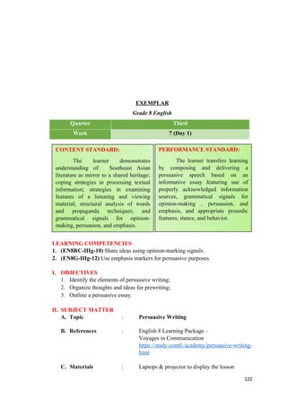 EXEMPLAR
Grade 8 English
Quarter Third
Week 7 (Day 1)
LEARNING COMPETENCIES
1. (EN8RC-IIIg-10) Share ideas using opinion-marking signals.
2. (EN8G-IIIg-12) Use emphasis markers for persuasive purposes.
I. OBJECTIVES
1. Identify the elements of persuasive writing;
2. Organize thoughts and ideas for prewriting;
3. Outline a persuasive essay.
II. SUBJECT MATTER
A. Topic : Persuasive Writing
B. References : English 8 Learning Package –
Voyages in Communication
https://study.com0./academy/persuasive-writing-
html
C. Materials : Laptops & projector to display the lesson
122
CONTENT STANDARD:
The learner demonstrates
understanding of: Southeast Asian
literature as mirror to a shared heritage;
coping strategies in processing textual
information; strategies in examining
features of a listening and viewing
material; structural analysis of words
and propaganda techniques; and
grammatical signals for opinion-
making, persuasion, and emphasis.
PERFORMANCE STANDARD:
The learner transfers learning
by composing and delivering a
persuasive speech based on an
informative essay featuring use of
properly acknowledged information
sources, grammatical signals for
opinion-making , persuasion, and
emphasis, and appropriate prosodic
features, stance, and behavior.
 