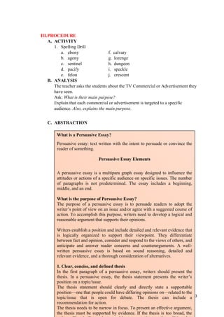 III.PROCEDURE
A. ACTIVITY
1. Spelling Drill
a. ebony f. calvary
b. agony g. lozenge
c. sentinel h. dungeon
d. pacify i. speckle
e. felon j. crescent
B. ANALYSIS
The teacher asks the students about the TV Commercial or Advertisement they
have seen.
Ask: What is their main purpose?
Explain that each commercial or advertisement is targeted to a specific
audience. Also, explains the main purpose.
C. ABSTRACTION
123
What is a Persuasive Essay?
Persuasive essay: text written with the intent to persuade or convince the
reader of something.
Persuasive Essay Elements
A persuasive essay is a multipara graph essay designed to influence the
attitudes or actions of a specific audience on specific issues. The number
of paragraphs is not predetermined. The essay includes a beginning,
middle, and an end.
What is the purpose of Persuasive Essay?
The purpose of a persuasive essay is to persuade readers to adopt the
writer’s point of view on an issue and/or agree with a suggested course of
action. To accomplish this purpose, writers need to develop a logical and
reasonable argument that supports their opinions.
Writers establish a position and include detailed and relevant evidence that
is logically organized to support their viewpoint. They differentiate
between fact and opinion, consider and respond to the views of others, and
anticipate and answer reader concerns and counterarguments. A well-
written persuasive essay is based on sound reasoning, detailed and
relevant evidence, and a thorough consideration of alternatives.
1. Clear, concise, and defined thesis
In the first paragraph of a persuasive essay, writers should present the
thesis. In a persuasive essay, the thesis statement presents the writer’s
position on a topic/issue.
The thesis statement should clearly and directly state a supportable
position—one that people could have differing opinions on—related to the
topic/issue that is open for debate. The thesis can include a
recommendation for action.
The thesis needs to be narrow in focus. To present an effective argument,
the thesis must be supported by evidence. If the thesis is too broad, the
 