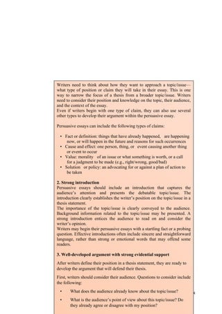 124
Writers need to think about how they want to approach a topic/issue—
what type of position or claim they will take in their essay. This is one
way to narrow the focus of a thesis from a broader topic/issue. Writers
need to consider their position and knowledge on the topic, their audience,
and the context of the essay.
Even if writers begin with one type of claim, they can also use several
other types to develop their argument within the persuasive essay.
Persuasive essays can include the following types of claims:
• Fact or definition: things that have already happened, are happening
now, or will happen in the future and reasons for such occurrences
• Cause and effect: one person, thing, or event causing another thing
or event to occur
• Value: morality of an issue or what something is worth, or a call
for a judgment to be made (e.g., right/wrong, good/bad)
• Solution or policy: an advocating for or against a plan of action to
be taken
2. Strong introduction
Persuasive essays should include an introduction that captures the
audience’s attention and presents the debatable topic/issue. The
introduction clearly establishes the writer’s position on the topic/issue in a
thesis statement.
The importance of the topic/issue is clearly conveyed to the audience.
Background information related to the topic/issue may be presented. A
strong introduction entices the audience to read on and consider the
writer’s opinion.
Writers may begin their persuasive essays with a startling fact or a probing
question. Effective introductions often include sincere and straightforward
language, rather than strong or emotional words that may offend some
readers.
3. Well-developed argument with strong evidential support
After writers define their position in a thesis statement, they are ready to
develop the argument that will defend their thesis.
First, writers should consider their audience. Questions to consider include
the following:
• What does the audience already know about the topic/issue?
• What is the audience’s point of view about this topic/issue? Do
they already agree or disagree with my position?
 