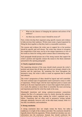 125
• What are the chances of changing the opinions and actions of the
audience?
• Are there any sensitive issues I should be aware of?
Next, writers develop their argument using specific reasons and evidence
to help convince their audience. Writers must create a logical argument by
fitting the facts together so that they lead to a reasonable conclusion.
The reasons and evidence the writer uses to support his or her position
should be specific and well chosen. The writer may choose to recognize
the complexities of the issue, use his or her unique experiences or view of
the world as a basis for writing, and/or connect ideas in interesting ways.
Each paragraph should present one of the strong reasons that support the
writer’s position and logically connect the reason to the thesis statement
(presented in the opening paragraph).
4. Clearly organized structure
The organizing structure of the essay should clearly present the writer’s
position and ensure that all ideas (pro and con) are strongly related to the
position and the topic/issue. By sustaining this focus throughout the
persuasive essay, the writer is able to create an argument that is unified
and coherent.
The writer’s progression of ideas should be logical and well controlled.
The most common type of organization used in persuasive essays is order
of importance. Writers begin with the least important point or reason and
build up to the most important point or reason that supports their position.
As a result, the audience is more likely to remember the most convincing
and important point that the writer has made in the essay.
Meaningful transitions and strong sentence-to-sentence connections
enhance the flow of a persuasive essay by clearly showing the audience
the relationships among ideas, making the writer’s argument easy to
follow. Transitions that are often used in persuasive writing include
although, admittedly, however, still, on the other hand, instead, while it is
true that, nevertheless, and nonetheless.
5. Strong conclusion
A strong conclusion does not simply restate the thesis, but rather
readdresses it in light of the evidence provided. The conclusion should be
logically drawn from the arguments. Writers should not introduce any new
information into the conclusion. Instead, they should synthesize the
 