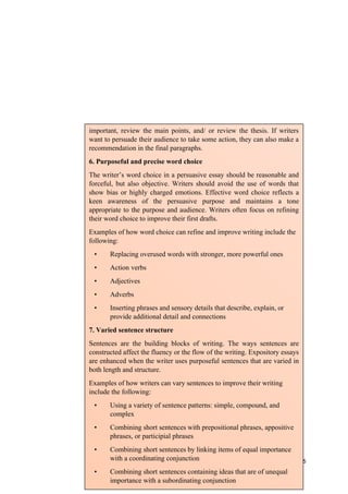 126
important, review the main points, and/ or review the thesis. If writers
want to persuade their audience to take some action, they can also make a
recommendation in the final paragraphs.
6. Purposeful and precise word choice
The writer’s word choice in a persuasive essay should be reasonable and
forceful, but also objective. Writers should avoid the use of words that
show bias or highly charged emotions. Effective word choice reflects a
keen awareness of the persuasive purpose and maintains a tone
appropriate to the purpose and audience. Writers often focus on refining
their word choice to improve their first drafts.
Examples of how word choice can refine and improve writing include the
following:
• Replacing overused words with stronger, more powerful ones
• Action verbs
• Adjectives
• Adverbs
• Inserting phrases and sensory details that describe, explain, or
provide additional detail and connections
7. Varied sentence structure
Sentences are the building blocks of writing. The ways sentences are
constructed affect the fluency or the flow of the writing. Expository essays
are enhanced when the writer uses purposeful sentences that are varied in
both length and structure.
Examples of how writers can vary sentences to improve their writing
include the following:
• Using a variety of sentence patterns: simple, compound, and
complex
• Combining short sentences with prepositional phrases, appositive
phrases, or participial phrases
• Combining short sentences by linking items of equal importance
with a coordinating conjunction
• Combining short sentences containing ideas that are of unequal
importance with a subordinating conjunction
 