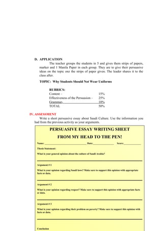 D. APPLICATION
The teacher groups the students in 5 and gives them strips of papers,
marker and 1 Manila Paper in each group. They are to give their persuasive
ideas on the topic onz the strips of paper given. The leader shares it to the
class after.
TOPIC: Why Students Should Not Wear Uniforms
RUBRICS:
Content – 15%
Effectiveness of the Persuasion – 25%
Grammar- 10%
TOTAL 50%
IV.ASSESSMENT
Write a short persuasive essay about Saudi Culture. Use the information you
had from the previous activity as your arguments.
127
PERSUASIVE ESSAY WRITING SHEET
FROM MY HEAD TO THE PEN!
Name: __________________________________ Date:_________________ Score:______________
Thesis Statement:
What is your general opinion about the culture of Saudi Arabia?
Argument # 1
What is your opinion regarding Saudi laws? Make sure to support this opinion with appropriate
facts or data.
Argument # 2
What is your opinion regarding respect? Make sure to support this opinion with appropriate facts
or data.
Argument # 3
What is your opinion regarding their problem on poverty? Make sure to support this opinion with
facts or data.
Conclusion
 