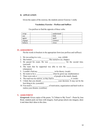 D. APPLICATION
Given the copies of the exercise, the students answer Exercise 1 orally
Vocabulary Exercise – Prefixes and Suffixes
Use prefixes to find the opposite of these verbs:
IV.ASSESSMENT
Put the words in brackets in the appropriate form (use prefixes and suffixes):
1. He was acting in a very _________________ way. (child)
2. She looked _________________. She started to cry. (happy)
3. He passed his exam. He was _________________ for the second time.
(succeed)
4. The team that he supported was able to win the _________________.
(champion)
5. I couldn’t find any _________________ in his theory. (weak)
6. He wants to be a _________________ when he grows up. (mathematics)
7. There were only a _________________ of people at the match. (hand)
8. The road was too narrow, so they had to _________________ it. (wide)
9. I think that you should _________________ your decision. It may not be the
best thing to do. (consider)
10. You need a _________________ of motivation, organization and hard work to
realize your dreams. (combine)
V. ASSIGNMENT
Groupwork: Given copies of the poem, "A Tribute to My Town" - Poem by Jose
Rizal, students pick out lines with imagery. Each group selects one imagery, draw
it and share their ideas to the class.
12
wrap understand
use fold
agree spell
engage connect
behave close
 