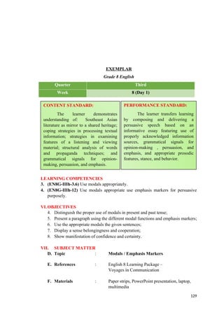 EXEMPLAR
Grade 8 English
Quarter Third
Week 8 (Day 1)
LEARNING COMPETENCIES
3. (EN8G-IIIh-3.6) Use modals appropriately.
4. (EN8G-IIIh-12) Use modals appropriate use emphasis markers for persuasive
purposely.
VI.OBJECTIVES
4. Distinguish the proper use of modals in present and past tense;
5. Present a paragraph using the different modal functions and emphasis markers;
6. Use the appropriate modals the given sentences;
7. Display a sense belongingness and cooperation;
8. Show manifestation of confidence and certainty.
VII. SUBJECT MATTER
D. Topic : Modals / Emphasis Markers
E. References : English 8 Learning Package –
Voyages in Communication
F. Materials : Paper strips, PowerPoint presentation, laptop,
multimedia
129
CONTENT STANDARD:
The learner demonstrates
understanding of: Southeast Asian
literature as mirror to a shared heritage;
coping strategies in processing textual
information; strategies in examining
features of a listening and viewing
material; structural analysis of words
and propaganda techniques; and
grammatical signals for opinion-
making, persuasion, and emphasis.
PERFORMANCE STANDARD:
The learner transfers learning
by composing and delivering a
persuasive speech based on an
informative essay featuring use of
properly acknowledged information
sources, grammatical signals for
opinion-making , persuasion, and
emphasis, and appropriate prosodic
features, stance, and behavior.
 