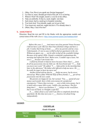 Before this year, I ____ (not) move out of my parents' house because
I did not have a job. But now that I have finished college and have a
job, I realize that living at home ____ drive my parents and me crazy.
Unfortunately, it's not so easy to find to find an apartment in the city.
Without an agent, you ___ not be able to find all the available listings.
Because of my agent's help, I found a wonderful condominium this
morning and signed the lease. Before now, I couldn't sign a lease, but
now I ___ because I am twenty-one.
I asked my friends to help me move because I knew that I ___(not)
fit all my possessions into my little car. My best friend said, " I ___ help
you move next week." He added, "I ___ help earlier in the morning than
later in the afternoon." My father also offered to help me move. He ___
be really be eager to have me move out!
Another friend told me that he ___ (help) me move, but he never
showed up. What a flake! With the help of three friends, I ___ get all my
possessions into the new condo.
My parents are happy for me, but warned, "You ___ spend all your
money each month. Save a little extra money for unexpected
emergencies." I know that everyone ___ save a little extra money, but it
is hard with so many bills to pay. I made a few purchases. The first
thing that I ___ (have) was furniture. I ___ (sleep) on the wood floor,
but it was too hard, so I bought a sofa-bed.
It ___ (take) about a year until I am able to completely furnish my
apartment. By this time next year, I ___ (learn) a lot about living
independently.
1. (May, Can, Have) you speak any foreign languages?
2. Liz (has to, must, should) get tired of her job. It is so boring.
3. Where's Nick? He (might, mustn’t, is to) be in his office.
4. Take an umbrella. It (has to, need, might) rain later.
5. Jack (must, had to, need) go to hospital yesterday.
6. You look tired. You (should, ought, are to) go to bed.
7. You (must not, need not, ought not) do it. I've already done it.
8. (Must, May, Can) it be true?
X. ASSIGNMENT
Direction: Read the text and fill in the blanks with the appropriate modals and
correct tense of the verb. (Source: https://www.grammar-quizzes.com/modalquiz.html)
LESSON
EXEMPLAR
Grade 8 English
Quarter Third
Week 8 (Day 2)
132
 