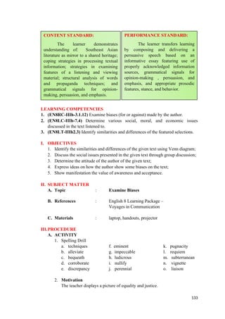 LEARNING COMPETENCIES
1. (EN8RC-IIIh-3.1.12) Examine biases (for or against) made by the author.
2. (EN8LC-IIIh-7.4) Determine various social, moral, and economic issues
discussed in the text listened to.
3. (EN8LT-IIIh2.3) Identify similarities and differences of the featured selections.
I. OBJECTIVES
1. Identify the similarities and differences of the given text using Venn diagram;
2. Discuss the social issues presented in the given text through group discussion;
3. Determine the attitude of the author of the given text;
4. Express ideas on how the author show some biases on the text;
5. Show manifestation the value of awareness and acceptance.
II. SUBJECT MATTER
A. Topic : Examine Biases
B. References : English 8 Learning Package –
Voyages in Communication
C. Materials : laptop, handouts, projector
III.PROCEDURE
A. ACTIVITY
1. Spelling Drill
a. techniques f. eminent k. pugnacity
b. alleviate g. impeccable l. requiem
c. bequeath h. ludicrous m. subterranean
d. corroborate i. nullify n. vignette
e. discrepancy j. perennial o. liaison
2. Motivation
The teacher displays a picture of equality and justice.
133
CONTENT STANDARD:
The learner demonstrates
understanding of: Southeast Asian
literature as mirror to a shared heritage;
coping strategies in processing textual
information; strategies in examining
features of a listening and viewing
material; structural analysis of words
and propaganda techniques; and
grammatical signals for opinion-
making, persuasion, and emphasis.
PERFORMANCE STANDARD:
The learner transfers learning
by composing and delivering a
persuasive speech based on an
informative essay featuring use of
properly acknowledged information
sources, grammatical signals for
opinion-making , persuasion, and
emphasis, and appropriate prosodic
features, stance, and behavior.
 