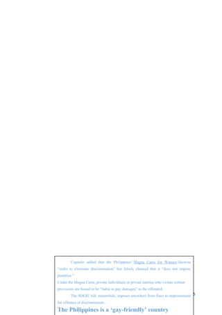 135
Capitulo added that the Philippines’ Magna Carta for Women likewise
“seeks to eliminate discrimination” but falsely claimed that it “does not impose
penalties.”
Under the Magna Carta, private individuals or private entities who violate certain
provisions are bound to be “liable to pay damages” to the offended.
The SOGIE bill, meanwhile, imposes anywhere from fines to imprisonment
for offenses of discrimination.
The Philippines is a ‘gay-friendly’ country
 