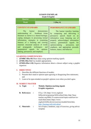 LESSON EXEMPLAR
Grade 8 English
Quarter Third
Week 1 (Day 4)
LEARNING COMPETENCIES:
1. (EN8RC-IIIa-10) Share ideas using opinion-marking signals.
2. (EN8G-IIIa-3.6) Use modals appropriately.
3. (EN8SS-IIIa-1.10) Organize information about a chosen subject using a graphic
organizer.
I. OBJECTIVES
1. Describes the different functions of modals;
2. Presents their stand or opinion upon agreeing or disagreeing firm statements;
and
3. Learn to be open-minded on people's opinion even when you don't agree.
II. SUBJECT MATTER
A. Topic : Modals; Opinion-marking signals
Graphic organizers
B. References : CG p. 124; https://www.englisch
hilfen.de/en/grammar/hilfsverben2.htm; http://busy
teacher.org/4686-33-controversial-topics-and-how-to-
teach-them.html; https://www.
englisch-hilfen.de/en/exercises/modals/form.htm;
http://funstage.info/info-detail
C. Material/s : list of topics, handouts, copy of exercises, giving advice
template
13
CONTENT STANDARD:
The learner demonstrates
understanding of: Southeast Asian
literature as mirror to a shared heritage;
coping strategies in processing textual
information; strategies in examining
features of a listening and viewing
material; structural analysis of words
and propaganda techniques; and
grammatical signals for opinion-
making, persuasion, and emphasis.
PERFORMANCE STANDARD:
The learner transfers learning
by composing and delivering a
persuasive speech based on an
informative essay featuring use of
properly acknowledged information
sources, grammatical signals for
opinion-making , persuasion, and
emphasis, and appropriate prosodic
features, stance, and behavior.
 