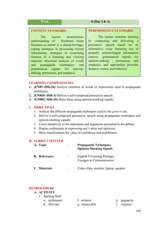 Week 8 (Day 3 & 4)
LEARNING COMPETENCIES
1. (EN8V-IIIh-26) Analyze intention of words or expressions used in propaganda
techniques.
2. (EN8OL-IIIh-3) Deliver a self-composed persuasive speech.
3. (EN8RC-IIIh-10) Share ideas using opinion-marking signals.
I. OBJECTIVES
1. Analyze the different propaganda techniques used in the given tv ads;
2. Deliver a self-composed persuasive speech using propaganda techniques and
opinion marking signals;
3. Listen attentively to the statements and arguments presented in the debate;
4. Display enthusiasm in expressing one’s ideas and opinions;
5. Show manifestation the value of confidence and truthfulness.
II. SUBJECT MATTER
A. Topic : Propaganda Techniques
Opinion-Marking Signals
B. References : English 8 Learning Package –
Voyages in Communication
C. Materials : Video clips, monitor, laptop, speaker
III.PROCEDURE
A. ACTIVITY
1. Spelling Drill
a. techniques f. eminent k. pugnacity
b. alleviate g. impeccable l. requiem
139
CONTENT STANDARD:
The learner demonstrates
understanding of: Southeast Asian
literature as mirror to a shared heritage;
coping strategies in processing textual
information; strategies in examining
features of a listening and viewing
material; structural analysis of words
and propaganda techniques; and
grammatical signals for opinion-
making, persuasion, and emphasis.
PERFORMANCE STANDARD:
The learner transfers learning
by composing and delivering a
persuasive speech based on an
informative essay featuring use of
properly acknowledged information
sources, grammatical signals for
opinion-making , persuasion, and
emphasis, and appropriate prosodic
features, stance, and behavior.
 