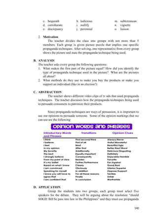 c. bequeath h. ludicrous m. subterranean
d. corroborate i. nullify n. vignette
e. discrepancy j. perennial o. liaison
2. Motivation
The teacher divides the class into groups with not more than 5
members. Each group is given picture puzzle that implies one specific
propaganda techniques. After solving, one representative from every group
shows the picture and state the propaganda technique being used.
B. ANALYSIS
The teacher asks every group the following questions:
1. What makes the first part of the picture equal? How did you identify the
type of propaganda technique used in the picture? What are the pictures
all about?
2. What methods do they use to make you buy the products or make you
support an individual (like in an election?)
C. ABSTRACTION
The teacher shows different video clips of tv ads that used propaganda
techniques. The teacher discusses how the propaganda techniques being used
to persuade consumers to patronize their products.
Since propaganda techniques are ways of persuasion, it is important to
use our opinions to persuade someone. Some of the opinion markings that we
can use are the following:
D. APPLICATION
Group the students into two groups, each group must select five
speakers for the debate. They will be arguing about the resolution “should
SOGIE Bill be pass into law in the Philippines” and they must use propaganda
140
 