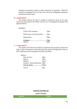 techniques and opinion markers in their statements or arguments. While the
speakers are debating the rest of the class will jot the propaganda techniques
and opinion markers used.
IV.ASSESSMENT
The teacher instructs the class to compose a persuasive essay on the same
social issue discussed in the debate with the use of propaganda techniques and
opinion markers.
RUBRICS:
Clarity of the message = 10pts.
Effectiveness of the persuasion = 10pts
Organization = 10pts.
Grammar = 10pts.
TOTAL 40pts
V. ASSIGNMENT
The teacher will instruct the students to memorize their persuasive speech and
make a video of themselves while delivering their speech and upload the video on
their Facebook account and gather more likes and shares.
Rubrics:
Tone of voice: 10pts.
Diction: 10pts.
Mastery: 10 pts.
Gestures / facial expressions: 10pts.
Likes & shares: 10 pts.
TOTAL 50pts
LESSON EXEMPLAR
Grade 8 English
Quarter Third
141
 