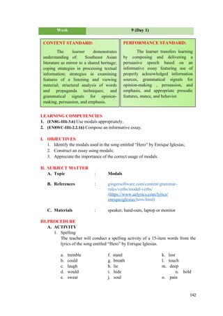 Week 9 (Day 1)
LEARNING COMPETENCIES
1. (EN8G-IIIi-3.6) Use modals appropriately.
2. (EN8WC-IIIi-2.2.16) Compose an informative essay.
I. OBJECTIVES
1. Identify the modals used in the song entitled “Hero” by Enrique Iglesias;
2. Construct an essay using modals;
3. Appreciate the importance of the correct usage of modals.
II. SUBJECT MATTER
A. Topic : Modals
B. References : gingersoftware.com/content/grammar-
rules/verbs/modal-verbs/
(https://www.azlyrics.com/lyrics/
enriqueiglesias/hero.html)
C. Materials : speaker, hand-outs, laptop or monitor
III.PROCEDURE
A. ACTIVITY
1. Spelling
The teacher will conduct a spelling activity of a 15-item words from the
lyrics of the song entitled “Hero” by Enrique Iglesias.
a. tremble f. stand k. lost
b. could g. breath l. touch
c. laugh h. lie m. deep
d. would i. hide n. hold
e. swear j. soul o. pain
142
CONTENT STANDARD:
The learner demonstrates
understanding of: Southeast Asian
literature as mirror to a shared heritage;
coping strategies in processing textual
information; strategies in examining
features of a listening and viewing
material; structural analysis of words
and propaganda techniques; and
grammatical signals for opinion-
making, persuasion, and emphasis.
PERFORMANCE STANDARD:
The learner transfers learning
by composing and delivering a
persuasive speech based on an
informative essay featuring use of
properly acknowledged information
sources, grammatical signals for
opinion-making , persuasion, and
emphasis, and appropriate prosodic
features, stance, and behavior.
 