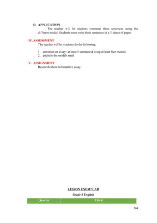 D. APPLICATION
The teacher will let students construct three sentences using the
different modal. Students must write their sentences in a ¼ sheet of paper.
IV.ASSESSMENT
The teacher will let students do the following:
1. construct an essay (at least 5 sentences) using at least five modals
2. encircle the modals used
V. ASSIGNMENT
Research about informative essay.
LESSON EXEMPLAR
Grade 8 English
Quarter Third
144
 