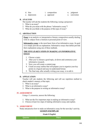 d. bias i. composition n. judgment
e. depression j. appraisal o. conviction
B. ANALYSIS
The teacher will ask the students the following: (using a projector)
1. What is an essay?
2. What do you mean with the phrase “informative essay”?
3. What do you think is the purpose of this type of essay?
C. ABSTRACTION
D. APPLICATION
Teacher will ask students the following and will use repetition method to
check student’s mastery of the topic:
1. What is an essay?
2. What is an informative essay?
3. What is the purpose in writing an informative essay?
IV.ASSESSMENT
Using a ½ crosswise, answer the following:
1. What are the five important steps in making an informative essay?
2. Choose at least two steps of making informative essay and explain.
V. ASSIGNMENT
Study and practice how to make an informative essay for the next day’s activity.
LESSON EXEMPLAR
Grade 8 English
Quarter Third
146
Essay is an analytic or interpretative literary composition usually dealing
with its subject from a limited or personal point of view.
Informative essay is the most basic form of an informative essay. Its goal
is to simply provide an explanation. Informative essays that define provide
their explanation using one of three methods.
THE FIVE (5) KEY STEPS IN MAKING AN INFORMATIVE
ESSAY
1. Choose a topic.
2. After you’ve chosen a good topic, sit down and commence your
informative research.
3. Next, you will create a content map.
4. Create an essay outline that will prepare you to organize your key
points in a logical and easy-to-understand format.
5. The final step, after actually writing your essay, is to edit it.
 