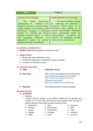 Week 9 (Day 3)
LEARNING COMPETENCY
1. (EN8WC-IIIi-2.2.16) Compose an informative essay.
I. OBJECTIVES
1. Recall topic about informative essay;
2. Explain the importance of informative essays as student;
3. Construct an informative essay.
II. SUBJECT MATTER
A. Topic : Informative Essay
B. References : https://study.com/academy/lesson/informative-
essay-definition-examples-structure.html
https://www.aresearchguide.com/write-
informative-essay.html
https://en.wikipedia.org/wiki/Bullying
C. Materials : TG, spelling booklet, visual aid, tabletpc
III.PROCEDURE
A. ACTIVITY
1. Spelling
Teacher will tell students to get spelling booklet for the spelling quiz
consists of 15 words. She will read the words together with the parts of
speech, definition and sample sentence using the word.
a. justification f. vague k. tomorrow
b. February g. denouement l. pillar
c. sequins h. encampment m. debt
d. bouquet i. exchange n. seatmate
e. debut j. comb o. pavilion
147
CONTENT STANDARD:
The learner demonstrates
understanding of: Southeast Asian
literature as mirror to a shared heritage;
coping strategies in processing textual
information; strategies in examining
features of a listening and viewing
material; structural analysis of words
and propaganda techniques; and
grammatical signals for opinion-
making, persuasion, and emphasis.
PERFORMANCE STANDARD:
The learner transfers learning
by composing and delivering a
persuasive speech based on an
informative essay featuring use of
properly acknowledged information
sources, grammatical signals for
opinion-making , persuasion, and
emphasis, and appropriate prosodic
features, stance, and behavior.
 