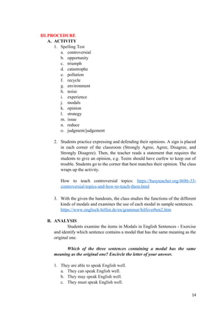 III.PROCEDURE
A. ACTIVITY
1. Spelling Test
a. controversial
b. opportunity
c. triumph
d. catastrophe
e. pollution
f. recycle
g. environment
h. noise
i. experience
j. modals
k. opinion
l. strategy
m. issue
n. reduce
o. judgment/judgement
2. Students practice expressing and defending their opinions. A sign is placed
in each corner of the classroom (Strongly Agree, Agree, Disagree, and
Strongly Disagree). Then, the teacher reads a statement that requires the
students to give an opinion, e.g. Teens should have curfew to keep out of
trouble. Students go to the corner that best matches their opinion. The class
wraps up the activity.
How to teach controversial topics: https://busyteacher.org/4686-33-
controversial-topics-and-how-to-teach-them.html
3. With the given the handouts, the class studies the functions of the different
kinds of modals and examines the use of each modal in sample sentences.
https://www.englisch-hilfen.de/en/grammar/hilfsverben2.htm
B. ANALYSIS
Students examine the items in Modals in English Sentences - Exercise
and identify which sentence contains a modal that has the same meaning as the
original one.
Which of the three sentences containing a modal has the same
meaning as the original one? Encircle the letter of your answer.
1. They are able to speak English well.
a. They can speak English well.
b. They may speak English well.
c. They must speak English well.
14
 