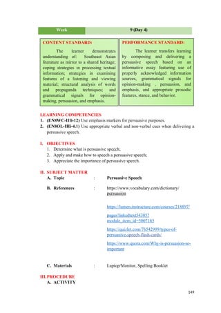 Week 9 (Day 4)
LEARNING COMPETENCIES
1. (EN8WC-IIIi-12) Use emphasis markers for persuasive purposes.
2. (EN8OL-IIIi-4.1) Use appropriate verbal and non-verbal cues when delivering a
persuasive speech.
I. OBJECTIVES
1. Determine what is persuasive speech;
2. Apply and make how to speech a persuasive speech;
3. Appreciate the importance of persuasive speech.
II. SUBJECT MATTER
A. Topic : Persuasive Speech
B. References : https://www.vocabulary.com/dictionary/
persuasion
https://lumen.instructure.com/courses/218897/
pages/linkedtext54305?
module_item_id=5007185
https://quizlet.com/76542999/types-of-
persuasive-speech-flash-cards/
https://www.quora.com/Why-is-persuasion-so-
important
C. Materials : Laptop/Monitor, Spelling Booklet
III.PROCEDURE
A. ACTIVITY
149
CONTENT STANDARD:
The learner demonstrates
understanding of: Southeast Asian
literature as mirror to a shared heritage;
coping strategies in processing textual
information; strategies in examining
features of a listening and viewing
material; structural analysis of words
and propaganda techniques; and
grammatical signals for opinion-
making, persuasion, and emphasis.
PERFORMANCE STANDARD:
The learner transfers learning
by composing and delivering a
persuasive speech based on an
informative essay featuring use of
properly acknowledged information
sources, grammatical signals for
opinion-making , persuasion, and
emphasis, and appropriate prosodic
features, stance, and behavior.
 