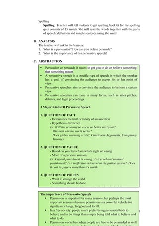 Spelling
Spelling: Teacher will tell students to get spelling booklet for the spelling
quiz consists of 15 words. She will read the words together with the parts
of speech, definition and sample sentence using the word.
B. ANALYSIS
The teacher will ask to the learners:
1. What is a persuasion? How can you define persuade?
2. What is the importance of this persuasive speech?
C. ABSTRACTION
150
 Persuasion or persuade it means to get you to do or believe something.
that something meant
 A persuasive speech is a specific type of speech in which the speaker
has a goal of convincing the audience to accept his or her point of
view.
 Persuasive speeches aim to convince the audience to believe a certain
view.
 Persuasive speeches can come in many forms, such as sales pitches,
debates, and legal proceedings.
3 Major Kinds Of Persuasive Speech
1. QUESTION OF FACT
- Determines the truth or falsity of an assertion
- Hypothesis-Prediction
Ex. Will the economy be worse or better next year?
Who will win the world series?
Does global warming exists?, Courtroom Arguments, Conspiracy
Theories
2. QUESTION OF VALUE
- Based on your beliefs on what's right or wrong
- More of a personal opinion
Ex. Capital punishment is wrong, .Is it cruel and unusual
punishment? Is it ineffective deterrent in the justice system?, Does
it cost taxpayers more than it's worth
3. QUESTION OF POLICY
- Want to change the world
- Something should be done
Ex: to persuade my audience to give blood at the Red Cross
The importance of Persuasive Speech
 Persuasion is important for many reasons, but perhaps the most
important reason is because persuasion is a powerful vehicle for
significant change, for good and for ill.
 In a free society, people much prefer being persuaded both to
believe and to do things than simply being told what to believe and
what to do.
 Persuasion works best when people are free to be persuaded as well
 