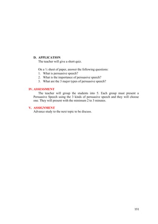 D. APPLICATION
The teacher will give a short quiz.
On a ½ sheet of paper, answer the following questions:
1. What is persuasive speech?
2. What is the importance of persuasive speech?
3. What are the 3 major types of persuasive speech?
IV.ASSESSMENT
The teacher will group the students into 5. Each group must present a
Persuasive Speech using the 3 kinds of persuasive speech and they will choose
one. They will present with the minimum 2 to 3 minutes.
V. ASSIGNMENT
Advance study to the next topic to be discuss.
151
 