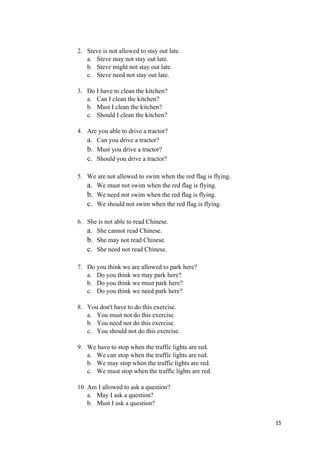 2. Steve is not allowed to stay out late.
a. Steve may not stay out late.
b. Steve might not stay out late.
c. Steve need not stay out late.
3. Do I have to clean the kitchen?
a. Can I clean the kitchen?
b. Must I clean the kitchen?
c. Should I clean the kitchen?
4. Are you able to drive a tractor?
a. Can you drive a tractor?
b. Must you drive a tractor?
c. Should you drive a tractor?
5. We are not allowed to swim when the red flag is flying.
a. We must not swim when the red flag is flying.
b. We need not swim when the red flag is flying.
c. We should not swim when the red flag is flying.
6. She is not able to read Chinese.
a. She cannot read Chinese.
b. She may not read Chinese.
c. She need not read Chinese.
7. Do you think we are allowed to park here?
a. Do you think we may park here?
b. Do you think we must park here?
c. Do you think we need park here?
8. You don't have to do this exercise.
a. You must not do this exercise.
b. You need not do this exercise.
c. You should not do this exercise.
9. We have to stop when the traffic lights are red.
a. We can stop when the traffic lights are red.
b. We may stop when the traffic lights are red.
c. We must stop when the traffic lights are red.
10. Am I allowed to ask a question?
a. May I ask a question?
b. Must I ask a question?
15
 