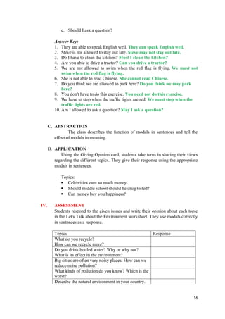 c. Should I ask a question?
Answer Key:
1. They are able to speak English well. They can speak English well.
2. Steve is not allowed to stay out late. Steve may not stay out late.
3. Do I have to clean the kitchen? Must I clean the kitchen?
4. Are you able to drive a tractor? Can you drive a tractor?
5. We are not allowed to swim when the red flag is flying. We must not
swim when the red flag is flying.
6. She is not able to read Chinese. She cannot read Chinese.
7. Do you think we are allowed to park here? Do you think we may park
here?
8. You don't have to do this exercise. You need not do this exercise.
9. We have to stop when the traffic lights are red. We must stop when the
traffic lights are red.
10. Am I allowed to ask a question? May I ask a question?
C. ABSTRACTION
The class describes the function of modals in sentences and tell the
effect of modals in meaning.
D. APPLICATION
Using the Giving Opinion card, students take turns in sharing their views
regarding the different topics. They give their response using the appropriate
modals in sentences.
Topics:
 Celebrities earn so much money.
 Should middle school should be drug tested?
 Can money buy you happiness?
IV. ASSESSMENT
Students respond to the given issues and write their opinion about each topic
in the Let's Talk about the Environment worksheet. They use modals correctly
in sentences as a response.
Topics Response
What do you recycle?
How can we recycle more?
Do you drink bottled water? Why or why not?
What is its effect in the environment?
Big cities are often very noisy places. How can we
reduce noise pollution?
What kinds of pollution do you know? Which is the
worst?
Describe the natural environment in your country.
16
 