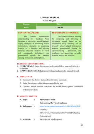 LESSON EXEMPLAR
Grade 8 English
Quarter Third
Week 2 (Day 1)
LEARNING COMPETENCIES:
1. (EN8LC-IIIb-8.2) Judge the relevance and worth of ideas presented in the text
listened to.
2. (EN8VC-IIIb3.4/4.4/5.4) Determine the target audience of a material viewed.
I. OBJECTIVES
1. Summarize the distinct features from the video presented;
2. Judge the relevance of the ideas presented in the text;
3. Construct notable timeline that shows the notable literary genres contributed
by Burmese writers.
II. SUBJECT MATTER
A. Topic : Relevance of Ideas
Determining the Target Audience
B. References : https://www.youtube.com/watch?v=OzkNDoJoBHA/
(viewing)
https://www.youtube.com/watch?v=rxmHNuky0hU;
(listening text)
C. Materials : TV/Projector, laptop, speaker
18
CONTENT STANDARD:
The learner demonstrates
understanding of: Southeast Asian
literature as mirror to a shared heritage;
coping strategies in processing textual
information; strategies in examining
features of a listening and viewing
material; structural analysis of words
and propaganda techniques; and
grammatical signals for opinion-
making, persuasion, and emphasis.
PERFORMANCE STANDARD:
The learner transfers learning
by composing and delivering a
persuasive speech based on an
informative essay featuring use of
properly acknowledged information
sources, grammatical signals for
opinion-making , persuasion, and
emphasis, and appropriate prosodic
features, stance, and behavior.
 