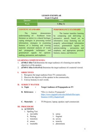 LESSON EXEMPLAR
Grade 8 English
Quarter Third
Week 1 (Day 1)
LEARNING COMPETENCIES:
1. (EN8LC-IIIa-7.3) Determine the target audience of a listening text and the
objective/s of the speaker;
2. (EN8VC-IIIa-3.4/4.4/5.4) Determine the target audience of a material viewed.
I. OBJECTIVES
1. Recognize the target audience from TV commercials;
2. Discover the objective of the speaker in the commercials;
3. Convey honesty in one's words.
II. SUBJECT MATTER
A. Topic : Target Audience of Propaganda on TV
B. References : “How to Analyze Propaganda”
https://www.sagepub.com/sites/default/files/upm-
binaries/11849_Chapter6.pdf
C. Material/s : TV/Projector, laptop, speaker; mp4 commercials
III. PROCEDURE
A. ACTIVITY
1. Spelling Test
a. inevitable k. astray
b. fleeting l. fragrant
c. transitory m. savory
d. amass n. tenacity
e. insatiable o. phenomena
1
CONTENT STANDARD:
The learner demonstrates
understanding of: Southeast Asian
literature as mirror to a shared heritage;
coping strategies in processing textual
information; strategies in examining
features of a listening and viewing
material; structural analysis of words
and propaganda techniques; and
grammatical signals for opinion-
making, persuasion, and emphasis.
PERFORMANCE STANDARD:
The learner transfers learning
by composing and delivering a
persuasive speech based on an
informative essay featuring use of
properly acknowledged information
sources, grammatical signals for
opinion-making , persuasion, and
emphasis, and appropriate prosodic
features, stance, and behavior.
 