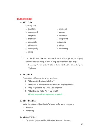 III.PROCEDURE
A. ACTIVITY
1. Spelling Test
a. negotiated i. diagnosed
b. assassinated j. prostate
c. emigrated k. assurance
d. methodist l. dilapidated
e. ambassador m. renovate
f. philosophy n. obtain
g. subsequently o. dictatorship
h. ailing
2. The teacher will ask the students if they have experienced helping
someone who was really in need of help. Let them share their story.
- Listening: The student will listen a Radio Ad about the Storm Surge in
Tacloban.
B. ANALYSIS
The students will answer the given questions:
1. What was the Radio Ad all about?
2. What kind of audience does the Radio Ad is trying to reach?
3. Why do you think the Radio Ad is important?
4. What does the Radio Ad trying to tell?
(Varied answers from students are expected)
C. ABSTRACTION
Judge the relevance of the Radio Ad based on the report given as to:
a. believable
b. convincing
D. APPLICATION
 The teacher present a video slide about Burmese Literature.
19
 