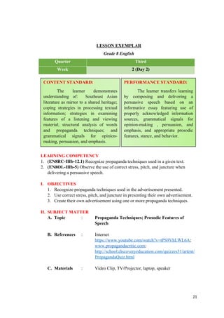 LESSON EXEMPLAR
Grade 8 English
Quarter Third
Week 2 (Day 2)
LEARNING COMPETENCY
1. (EN8RC-IIIb-12.1) Recognize propaganda techniques used in a given text.
2. (EN8OL-IIIb-5) Observe the use of correct stress, pitch, and juncture when
delivering a persuasive speech.
I. OBJECTIVES
1. Recognize propaganda techniques used in the advertisement presented.
2. Use correct stress, pitch, and juncture in presenting their own advertisement.
3. Create their own advertisement using one or more propaganda techniques.
II. SUBJECT MATTER
A. Topic : Propaganda Techniques; Prosodic Features of
Speech
B. References : Internet
https://www.youtube.com/watch?v=tPS9VhLWL6A;
www.propagandacritic.com;
http://school.discoveryeducation.com/quizzes31/artent/
PropagandaQuiz.html
C. Materials : Video Clip, TV/Projector, laptop, speaker
21
CONTENT STANDARD:
The learner demonstrates
understanding of: Southeast Asian
literature as mirror to a shared heritage;
coping strategies in processing textual
information; strategies in examining
features of a listening and viewing
material; structural analysis of words
and propaganda techniques; and
grammatical signals for opinion-
making, persuasion, and emphasis.
PERFORMANCE STANDARD:
The learner transfers learning
by composing and delivering a
persuasive speech based on an
informative essay featuring use of
properly acknowledged information
sources, grammatical signals for
opinion-making , persuasion, and
emphasis, and appropriate prosodic
features, stance, and behavior.
 