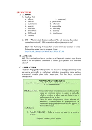 III.PROCEDURE
A. ACTIVITY
1. Spelling Test
a. atheists i. exhausted
b. tenacity j. phenomena
c. exploitation k. adequate
d. tenacity l. commodity
e. inevitable m. transitory
f. prostitution n. pleasure
g. fulfillment o. handicapped
h. rampant
2. GQ: 1. What products do you usually use? Do ads featuring the product
matter in choosing it? Which part of the ad appeals most to you?
Short Film-Watching: Watch a short advertisement and take note of some
features that appeal most to you as a viewer.
https://www.youtube.com/watch?v=tPS9VhLWL6A
B. ANALYSIS
GQ: Given a situation wherein you have to sell a certain product, what do you
need to do, to convince consumers to choose your product over thousand
others?
C. ABSTRACTION
There are Propaganda techniques that can be used to make your message more
persuasive especially in marketing: glittering generalities, name calling,
testimonial, transfer, plain folks, bandwagon, fear, bad logic, unwanted
extrapolation
22
PROPAGANDA TECHNIQUES
(Adapted from the Propaganda Critic Web site. For more detailed definitions and additional examples)
see www.propagandacritic.com.
PROPAGANDA – the use of a variety of communication techniques that
create an emotional appeal to accept a particular
belief or opinion, to adopt a certain behavior or to
perform a particular action.
There is some disagreement about whether all
persuasive communication is propagandistic or
whether the propaganda label can only be applied to
dishonest messages.
Techniques:
1. NAME CALLING – links a person, or idea, to a negative
symbol.
Examples: commie, fascist, yuppie
 