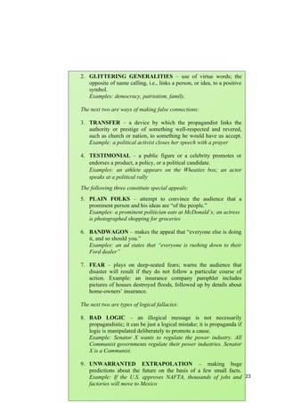 23
2. GLITTERING GENERALITIES – use of virtue words; the
opposite of name calling, i.e., links a person, or idea, to a positive
symbol.
Examples: democracy, patriotism, family.
The next two are ways of making false connections:
3. TRANSFER – a device by which the propagandist links the
authority or prestige of something well-respected and revered,
such as church or nation, to something he would have us accept.
Example: a political activist closes her speech with a prayer
4. TESTIMONIAL – a public figure or a celebrity promotes or
endorses a product, a policy, or a political candidate.
Examples: an athlete appears on the Wheaties box; an actor
speaks at a political rally
The following three constitute special appeals:
5. PLAIN FOLKS – attempt to convince the audience that a
prominent person and his ideas are “of the people.”
Examples: a prominent politician eats at McDonald’s; an actress
is photographed shopping for groceries
6. BANDWAGON – makes the appeal that “everyone else is doing
it, and so should you.”
Examples: an ad states that “everyone is rushing down to their
Ford dealer”
7. FEAR – plays on deep-seated fears; warns the audience that
disaster will result if they do not follow a particular course of
action. Example: an insurance company pamphlet includes
pictures of houses destroyed floods, followed up by details about
home-owners’ insurance.
The next two are types of logical fallacies:
8. BAD LOGIC – an illogical message is not necessarily
propagandistic; it can be just a logical mistake; it is propaganda if
logic is manipulated deliberately to promote a cause.
Example: Senator X wants to regulate the power industry. All
Communist governments regulate their power industries. Senator
X is a Communist.
9. UNWARRANTED EXTRAPOLATION – making huge
predictions about the future on the basis of a few small facts.
Example: If the U.S. approves NAFTA, thousands of jobs and
factories will move to Mexico
 