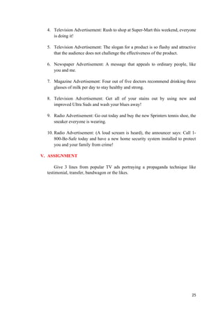 4. Television Advertisement: Rush to shop at Super-Mart this weekend, everyone
is doing it!
5. Television Advertisement: The slogan for a product is so flashy and attractive
that the audience does not challenge the effectiveness of the product.
6. Newspaper Advertisement: A message that appeals to ordinary people, like
you and me.
7. Magazine Advertisement: Four out of five doctors recommend drinking three
glasses of milk per day to stay healthy and strong.
8. Television Advertisement: Get all of your stains out by using new and
improved Ultra Suds and wash your blues away!
9. Radio Advertisement: Go out today and buy the new Sprinters tennis shoe, the
sneaker everyone is wearing.
10. Radio Advertisement: (A loud scream is heard), the announcer says: Call 1-
800-Be-Safe today and have a new home security system installed to protect
you and your family from crime!
V. ASSIGNMENT
Give 3 lines from popular TV ads portraying a propaganda technique like
testimonial, transfer, bandwagon or the likes.
25
 