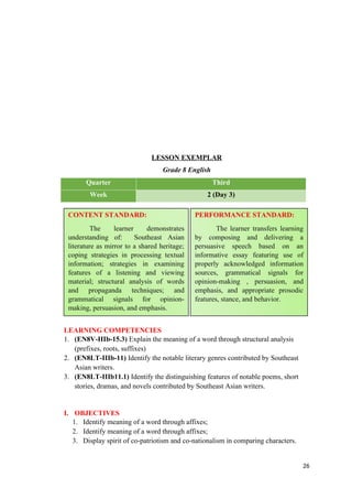 LESSON EXEMPLAR
Grade 8 English
Quarter Third
Week 2 (Day 3)
LEARNING COMPETENCIES
1. (EN8V-IIIb-15.3) Explain the meaning of a word through structural analysis
(prefixes, roots, suffixes)
2. (EN8LT-IIIb-11) Identify the notable literary genres contributed by Southeast
Asian writers.
3. (EN8LT-IIIb11.1) Identify the distinguishing features of notable poems, short
stories, dramas, and novels contributed by Southeast Asian writers.
I. OBJECTIVES
1. Identify meaning of a word through affixes;
2. Identify meaning of a word through affixes;
3. Display spirit of co-patriotism and co-nationalism in comparing characters.
26
CONTENT STANDARD:
The learner demonstrates
understanding of: Southeast Asian
literature as mirror to a shared heritage;
coping strategies in processing textual
information; strategies in examining
features of a listening and viewing
material; structural analysis of words
and propaganda techniques; and
grammatical signals for opinion-
making, persuasion, and emphasis.
PERFORMANCE STANDARD:
The learner transfers learning
by composing and delivering a
persuasive speech based on an
informative essay featuring use of
properly acknowledged information
sources, grammatical signals for
opinion-making , persuasion, and
emphasis, and appropriate prosodic
features, stance, and behavior.
 
