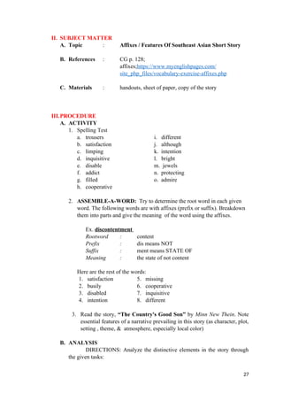 II. SUBJECT MATTER
A. Topic : Affixes / Features Of Southeast Asian Short Story
B. References : CG p. 128;
affixes;https://www.myenglishpages.com/
site_php_files/vocabulary-exercise-affixes.php
C. Materials : handouts, sheet of paper, copy of the story
III.PROCEDURE
A. ACTIVITY
1. Spelling Test
a. trousers i. different
b. satisfaction j. although
c. limping k. intention
d. inquisitive l. bright
e. disable m. jewels
f. addict n. protecting
g. filled o. admire
h. cooperative
2. ASSEMBLE-A-WORD: Try to determine the root word in each given
word. The following words are with affixes (prefix or suffix). Breakdown
them into parts and give the meaning of the word using the affixes.
Ex. discontentment
Rootword : content
Prefix : dis means NOT
Suffix : ment means STATE OF
Meaning : the state of not content
Here are the rest of the words:
1. satisfaction 5. missing
2. busily 6. cooperative
3. disabled 7. inquisitive
4. intention 8. different
3. Read the story, “The Country's Good Son” by Minn New Thein. Note
essential features of a narrative prevailing in this story (as character, plot,
setting , theme, & atmosphere, especially local color)
B. ANALYSIS
DIRECTIONS: Analyze the distinctive elements in the story through
the given tasks:
27
 