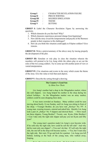 Group I : CHARACTER REVELATION FIGURE
Group II : PRECIS WRITING
Group III : SOLDIER SIMULATION
Group IV : THEME
Group V : SETTING
GROUP I: Label the Character Revelation Figure by answering the
questions.
1. Which character do you like best? Why?
2. Which character experiences personal change from beginning?
3. How did the story reveal the temperaments and psyche of the Burmese
people in their response to the challenges?
4. How do you think this situation could apply to Filipino soldiers? Give
reasons.
GROUP II: Write a précis/summary of the above story by tracing properly
the development of the plot.
GROUP III: Simulate or role play in class the situation wherein the
members will pretend to be Lin Aung while the others play or act out the
roles of the two young soldiers. Try to come up with another point of view or
varied interpretation.
GROUP IV: Cite situations and events in the story which create the theme
of the story. Give the value or trait that each depicts.
GROUP V: Describe the setting through a drawing.
28
The Country‘s Good Son
by Minn New Thein
Lin Aung‘s mother had a shop in the Mingaladon market, where
she sold slippers. Lin Aung helped his mother in the shop during his
school holidays. As the Mingaladon market was an army market,
soldiers could be seen shopping there daily.
It was more crowded on Sundays. Many soldiers could be seen
moving about busily. It was Sunday, and Lin Aung was sitting in front of
the shop; ―Younger Brother, do you have real ‗Sin-kye‘ No. 9? A
‖
young man, wearing trousers, entered and asked him. Quickly Lin Aung
took a pair of ‗Sinkye‘ No. 9 slippers and showed them. ―How much
are these slippers, Young Brother? Twenty -one Kyats, Elder Brother.‖
―Can I take only the right side slipper and pay you ten Kyats and fifty
pyas?
The young man‘s question made Lin Aung‘s eyes become wide.
If he sold only the right side, how could he sell the left side? And why
did he want only one slipper? ―You can‘t do that. If I sell only the right
side, the one left in the shop will become useless. ―Yes, but I want only
the right side. But wait, I‘ll go and look for a partner. Lin Aung was left
behind, looking at the back of the young man, who walked away,
limping.
 