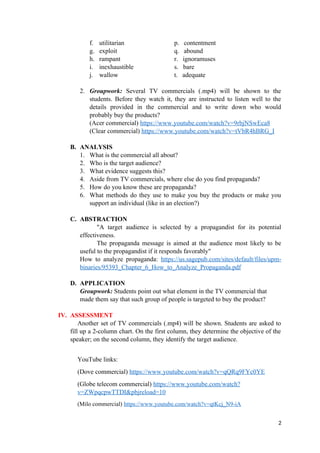 f. utilitarian p. contentment
g. exploit q. abound
h. rampant r. ignoramuses
i. inexhaustible s. bare
j. wallow t. adequate
2. Groupwork: Several TV commercials (.mp4) will be shown to the
students. Before they watch it, they are instructed to listen well to the
details provided in the commercial and to write down who would
probably buy the products?
(Acer commercial) https://www.youtube.com/watch?v=9rbjNSwEca8
(Clear commercial) https://www.youtube.com/watch?v=tVbR4hBRG_I
B. ANALYSIS
1. What is the commercial all about?
2. Who is the target audience?
3. What evidence suggests this?
4. Aside from TV commercials, where else do you find propaganda?
5. How do you know these are propaganda?
6. What methods do they use to make you buy the products or make you
support an individual (like in an election?)
C. ABSTRACTION
"A target audience is selected by a propagandist for its potential
effectiveness.
The propaganda message is aimed at the audience most likely to be
useful to the propagandist if it responds favorably"
How to analyze propaganda: https://us.sagepub.com/sites/default/files/upm-
binaries/95393_Chapter_6_How_to_Analyze_Propaganda.pdf
D. APPLICATION
Groupwork: Students point out what element in the TV commercial that
made them say that such group of people is targeted to buy the product?
IV. ASSESSMENT
Another set of TV commercials (.mp4) will be shown. Students are asked to
fill up a 2-column chart. On the first column, they determine the objective of the
speaker; on the second column, they identify the target audience.
YouTube links:
(Dove commercial) https://www.youtube.com/watch?v=qQRq9FYc0YE
(Globe telecom commercial) https://www.youtube.com/watch?
v=ZWpqcpwTTDI&pbjreload=10
(Milo commercial) https://www.youtube.com/watch?v=qtKcj_N9-iA
2
 
