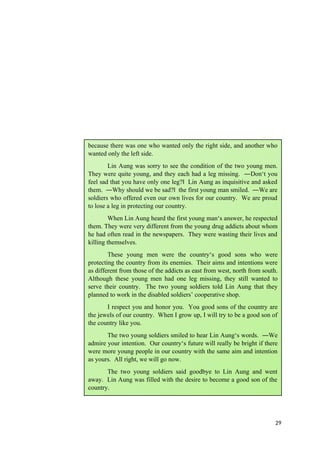 29
because there was one who wanted only the right side, and another who
wanted only the left side.
Lin Aung was sorry to see the condition of the two young men.
They were quite young, and they each had a leg missing. ―Don‘t you
feel sad that you have only one leg? Lin Aung as inquisitive and asked
‖
them. ―Why should we be sad? the first young man smiled. ―We are
‖
soldiers who offered even our own lives for our country. We are proud
to lose a leg in protecting our country.
When Lin Aung heard the first young man‘s answer, he respected
them. They were very different from the young drug addicts about whom
he had often read in the newspapers. They were wasting their lives and
killing themselves.
These young men were the country‘s good sons who were
protecting the country from its enemies. Their aims and intentions were
as different from those of the addicts as east from west, north from south.
Although these young men had one leg missing, they still wanted to
serve their country. The two young soldiers told Lin Aung that they
planned to work in the disabled soldiers’ cooperative shop.
I respect you and honor you. You good sons of the country are
the jewels of our country. When I grow up, I will try to be a good son of
the country like you.
The two young soldiers smiled to hear Lin Aung‘s words. ―We
admire your intention. Our country‘s future will really be bright if there
were more young people in our country with the same aim and intention
as yours. All right, we will go now.
The two young soldiers said goodbye to Lin Aung and went
away. Lin Aung was filled with the desire to become a good son of the
country.
 