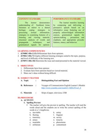 LEARNING COMPETENCIES
1. (EN8RC-IIIc-2.13) Differentiate facts from opinions.
2. (EN8LC-IIIc-7) Employ different listening strategies suited to the topic, purpose,
and level of difficulty of the listening text.
3. (EN8VC-IIIc-18) Determine the issue and stand presented in the material viewed.
I. OBJECTIVES
1. Differentiate facts from opinion;
2. Evaluate facts from opinions based on viewed material;
3. Share one’s ideas without being difficult.
II. SUBJECT MATTER
A. Topic : Distinguishing Fact and Opinion
B. References : Voyages of Communication English Learner’s Module
http://www.youtube.com/watch?v=IQNs7Fvu5_Y
C. Materials : Strips of paper, television, USB
III.PROCEDURE
A. ACTIVITY
1. Spelling Pre-test
 The teacher will give the pre-test in spelling. The teacher will read the
words aloud and the students are to write the correct spelling of the
words in a ½ lengthwise.
a. inevitable k. astray
b. fleeting l. fragrant
c. transitory m. savory
d. amass n. tenacity
e. insatiable o. phenomena
f. utilitarian p. contentment
36
CONTENT STANDARD:
The learner demonstrates
understanding of: Southeast Asian
literature as mirror to a shared
heritage; coping strategies in
processing textual information;
strategies in examining features of a
listening and viewing material;
structural analysis of words and
propaganda techniques; and
grammatical signals for opinion-
making, persuasion, and emphasis.
PERFORMANCE STANDARD:
The learner transfers learning
by composing and delivering a
persuasive speech based on an
informative essay featuring use of
properly acknowledged information
sources, grammatical signals for
opinion-making , persuasion, and
emphasis, and appropriate prosodic
features, stance, and behavior.
 