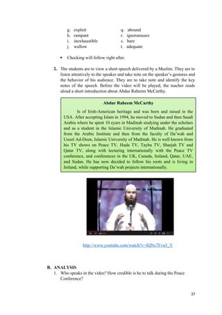 g. exploit q. abound
h. rampant r. ignoramuses
i. inexhaustible s. bare
j. wallow t. adequate
 Checking will follow right after.
2. The students are to view a short speech delivered by a Muslim. They are to
listen attentively to the speaker and take note on the speaker’s gestures and
the behavior of his audience. They are to take note and identify the key
notes of the speech. Before the video will be played, the teacher reads
aloud a short introduction about Abdur Raheem McCarthy.
http://www.youtube.com/watch?v=IQNs7Fvu5_Y
B. ANALYSIS
1. Who speaks in the video? How credible is he to talk during the Peace
Conference?
37
Abdur Raheem McCarthy
Is of Irish-American heritage and was born and raised in the
USA. After accepting Islam in 1994, he moved to Sudan and then Saudi
Arabia where he spent 10 eyars in Madinah studying under the scholars
and as a student in the Islamic University of Madinah. He graduated
from the Arabic Institute and then from the faculty of Da’wah and
Usool Ad-Deen, Islamic University of Madinah. He is well known from
his TV shows on Peace TV, Huda TV, Tayba TV, Sharjah TV and
Qatar TV, along with lecturing internationally with the Peace TV
conference, and conferences in the UK, Canada, Ireland, Qatar, UAE,
and Sudan. He has now decided to follow his roots and is living in
Ireland, while supporting Da’wah projects internationally.
 