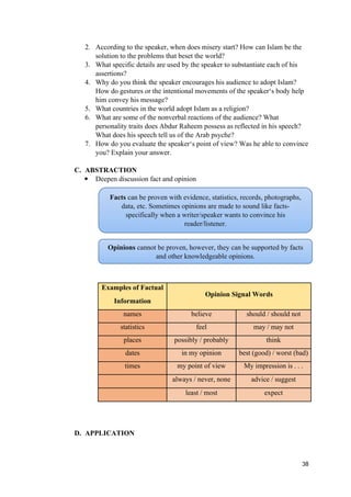 2. According to the speaker, when does misery start? How can Islam be the
solution to the problems that beset the world?
3. What specific details are used by the speaker to substantiate each of his
assertions?
4. Why do you think the speaker encourages his audience to adopt Islam?
How do gestures or the intentional movements of the speaker‘s body help
him convey his message?
5. What countries in the world adopt Islam as a religion?
6. What are some of the nonverbal reactions of the audience? What
personality traits does Abdur Raheem possess as reflected in his speech?
What does his speech tell us of the Arab psyche?
7. How do you evaluate the speaker‘s point of view? Was he able to convince
you? Explain your answer.
C. ABSTRACTION
 Deepen discussion fact and opinion
Examples of Factual
Opinion Signal Words
Information
names believe should / should not
statistics feel may / may not
places possibly / probably think
dates in my opinion best (good) / worst (bad)
times my point of view My impression is . . .
always / never, none advice / suggest
least / most expect
D. APPLICATION
38
Facts can be proven with evidence, statistics, records, photographs,
data, etc. Sometimes opinions are made to sound like facts-
specifically when a writer/speaker wants to convince his
reader/listener.
Opinions cannot be proven, however, they can be supported by facts
and other knowledgeable opinions.
 