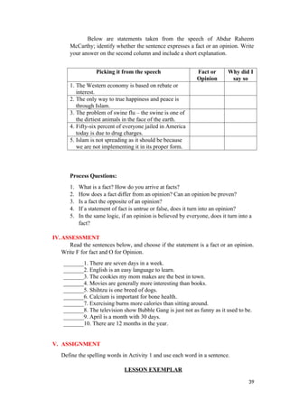Below are statements taken from the speech of Abdur Raheem
McCarthy; identify whether the sentence expresses a fact or an opinion. Write
your answer on the second column and include a short explanation.
Picking it from the speech Fact or
Opinion
Why did I
say so
1. The Western economy is based on rebate or
interest.
2. The only way to true happiness and peace is
through Islam.
3. The problem of swine flu – the swine is one of
the dirtiest animals in the face of the earth.
4. Fifty-six percent of everyone jailed in America
today is due to drug charges.
5. Islam is not spreading as it should be because
we are not implementing it in its proper form.
Process Questions:
1. What is a fact? How do you arrive at facts?
2. How does a fact differ from an opinion? Can an opinion be proven?
3. Is a fact the opposite of an opinion?
4. If a statement of fact is untrue or false, does it turn into an opinion?
5. In the same logic, if an opinion is believed by everyone, does it turn into a
fact?
IV.ASSESSMENT
Read the sentences below, and choose if the statement is a fact or an opinion.
Write F for fact and O for Opinion.
_______1. There are seven days in a week.
_______2. English is an easy language to learn.
_______3. The cookies my mom makes are the best in town.
_______4. Movies are generally more interesting than books.
_______5. Shihtzu is one breed of dogs.
_______6. Calcium is important for bone health.
_______7. Exercising burns more calories than sitting around.
_______8. The television show Bubble Gang is just not as funny as it used to be.
_______9. April is a month with 30 days.
_______10. There are 12 months in the year.
V. ASSIGNMENT
Define the spelling words in Activity 1 and use each word in a sentence.
LESSON EXEMPLAR
39
 
