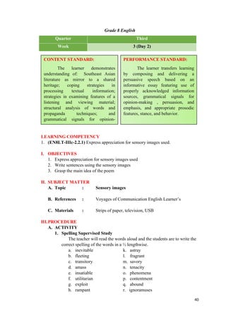 Grade 8 English
Quarter Third
Week 3 (Day 2)
LEARNING COMPETENCY
1. (EN8LT-IIIc-2.2.1) Express appreciation for sensory images used.
I. OBJECTIVES
1. Express appreciation for sensory images used
2. Write sentences using the sensory images
3. Grasp the main idea of the poem
II. SUBJECT MATTER
A. Topic : Sensory images
B. References : Voyages of Communication English Learner’s
C. Materials : Strips of paper, television, USB
III.PROCEDURE
A. ACTIVITY
1. Spelling Supervised Study
The teacher will read the words aloud and the students are to write the
correct spelling of the words in a ½ lengthwise.
a. inevitable k. astray
b. fleeting l. fragrant
c. transitory m. savory
d. amass n. tenacity
e. insatiable o. phenomena
f. utilitarian p. contentment
g. exploit q. abound
h. rampant r. ignoramuses
40
CONTENT STANDARD:
The learner demonstrates
understanding of: Southeast Asian
literature as mirror to a shared
heritage; coping strategies in
processing textual information;
strategies in examining features of a
listening and viewing material;
structural analysis of words and
propaganda techniques; and
grammatical signals for opinion-
making, persuasion, and emphasis.
PERFORMANCE STANDARD:
The learner transfers learning
by composing and delivering a
persuasive speech based on an
informative essay featuring use of
properly acknowledged information
sources, grammatical signals for
opinion-making , persuasion, and
emphasis, and appropriate prosodic
features, stance, and behavior.
 