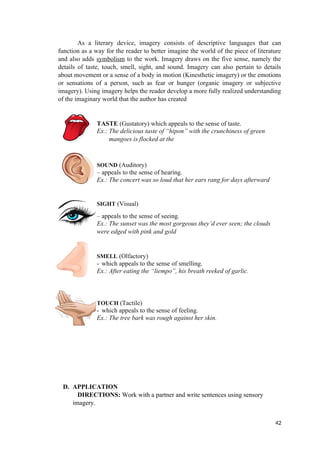 As a literary device, imagery consists of descriptive languages that can
function as a way for the reader to better imagine the world of the piece of literature
and also adds symbolism to the work. Imagery draws on the five sense, namely the
details of taste, touch, smell, sight, and sound. Imagery can also pertain to details
about movement or a sense of a body in motion (Kinesthetic imagery) or the emotions
or sensations of a person, such as fear or hunger (organic imagery or subjective
imagery). Using imagery helps the reader develop a more fully realized understanding
of the imaginary world that the author has created
TASTE (Gustatory) which appeals to the sense of taste.
Ex.: The delicious taste of “hipon” with the crunchiness of green
mangoes is flocked at the
SOUND (Auditory)
– appeals to the sense of hearing.
Ex.: The concert was so loud that her ears rang for days afterward
SIGHT (Visual)
– appeals to the sense of seeing.
Ex.: The sunset was the most gorgeous they’d ever seen; the clouds
were edged with pink and gold
SMELL (Olfactory)
- which appeals to the sense of smelling.
Ex.: After eating the “liempo”, his breath reeked of garlic.
TOUCH (Tactile)
- which appeals to the sense of feeling.
Ex.: The tree bark was rough against her skin.
D. APPLICATION
DIRECTIONS: Work with a partner and write sentences using sensory
imagery.
42
 