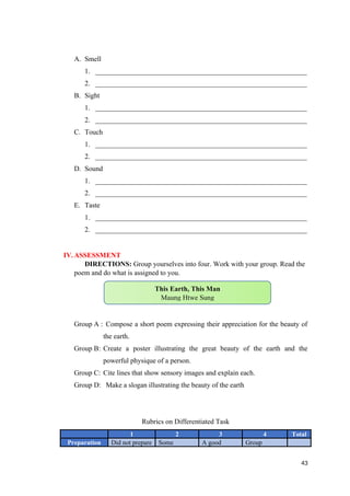 A. Smell
1. ____________________________________________________________
2. ____________________________________________________________
B. Sight
1. ____________________________________________________________
2. ____________________________________________________________
C. Touch
1. ____________________________________________________________
2. ____________________________________________________________
D. Sound
1. ____________________________________________________________
2. ____________________________________________________________
E. Taste
1. ____________________________________________________________
2. ____________________________________________________________
IV.ASSESSMENT
DIRECTIONS: Group yourselves into four. Work with your group. Read the
poem and do what is assigned to you.
Group A : Compose a short poem expressing their appreciation for the beauty of
the earth.
Group B: Create a poster illustrating the great beauty of the earth and the
powerful physique of a person.
Group C: Cite lines that show sensory images and explain each.
Group D: Make a slogan illustrating the beauty of the earth
Rubrics on Differentiated Task
1 2 3 4 Total
Preparation Did not prepare Some A good Group
43
This Earth, This Man
Maung Htwe Sung
 
